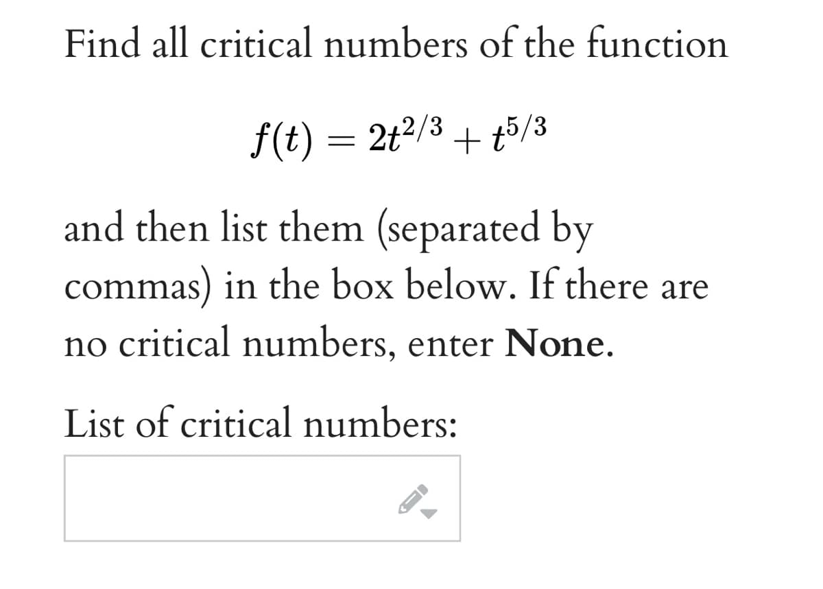 Find all critical numbers of the function
f(t) = 2t2/3
+ t5/3
and then list them (separated by
commas) in the box below. If there are
no critical numbers, enter None.
List of critical numbers:
