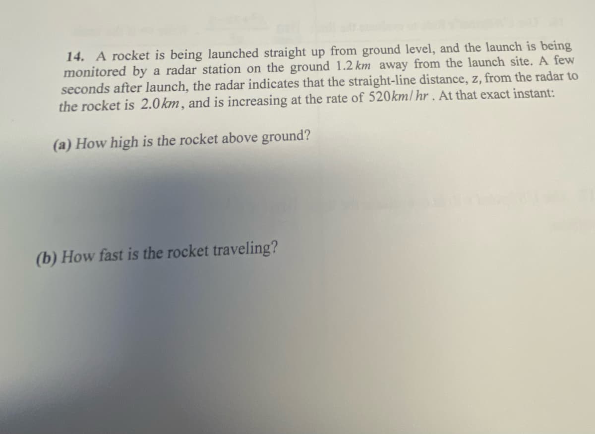 14. A rocket is being launched straight up from ground level, and the launch is being
monitored by a radar station on the ground 1.2 km away from the launch site.A few
seconds after launch, the radar indicates that the straight-line distance, z, from the radar to
the rocket is 2.0km, and is increasing at the rate of 520km/ hr. At that exact instant:
(a) How high is the rocket above ground?
(b) How fast is the rocket traveling?
