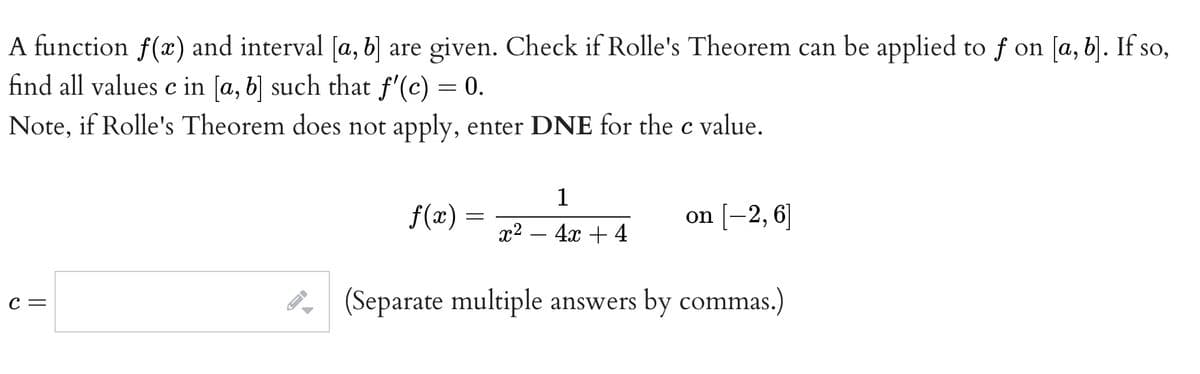 A function f(x) and interval [a, b] are given. Check if Rolle's Theorem can be applied to f on [a, b). If so,
find all values c in [a, b] such that f'(c) = 0.
Note, if Rolle's Theorem does not apply, enter DNE for the c value.
1
f(x)
on [-2, 6]
х? — 4х + 4
P (Separate multiple answers by commas.)
С —
