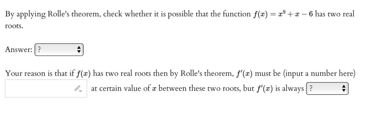 By applying Rolle's theorem, check whether it is possible that the function f(x) = x° + x – 6 has two real
roots.
Answer: ?
Your reason is that if f(x) has two real roots then by Rolle's theorem, f'(x) must be (input a number here)
at certain value of x between these two roots, but f'(x) is always |?
