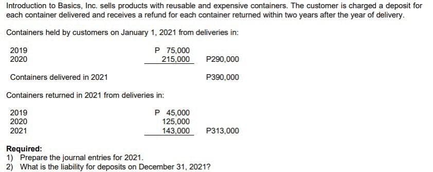 Introduction to Basics, Inc. sells products with reusable and expensive containers. The customer is charged a deposit for
each container delivered and receives a refund for each container returned within two years after the year of delivery.
Containers held by customers on January 1, 2021 from deliveries in:
2019
2020
P 75,000
215,000
P290,000
Containers delivered in 2021
P390,000
Containers returned in 2021 from deliveries in:
2019
2020
2021
P 45,000
125,000
143,000
P313,000
Required:
1) Prepare the journal entries for 2021.
2) What is the liability for deposits on December 31, 2021?
