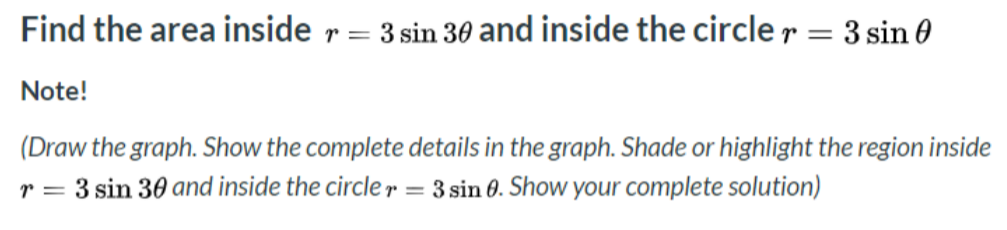 Find the area inside r = 3 sin 30 and inside the circle r = 3 sin
Note!
(Draw the graph. Show the complete details in the graph. Shade or highlight the region inside
r = 3 sin 30 and inside the circler = 3 sin 0. Show your complete solution)