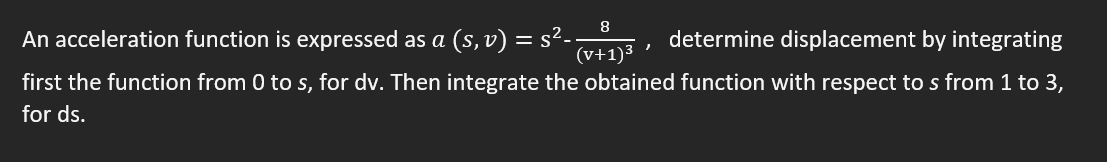 8
An acceleration function is expressed as a (s, v) = s²-
determine displacement by integrating
,
(v+1)³
first the function from 0 to s, for dv. Then integrate the obtained function with respect to s from 1 to 3,
for ds.