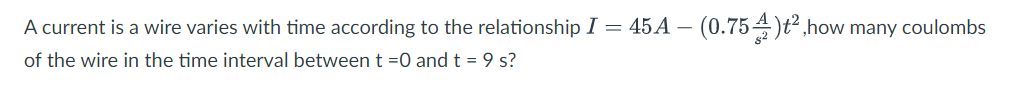 A current is a wire varies with time according to the relationship I = 45A –
(0.754)t,how many coulombs
of the wire in the time interval between t =0 and t = 9 s?
