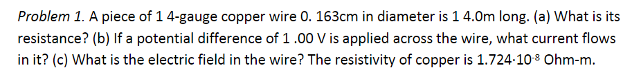 Problem 1. A piece of 1 4-gauge copper wire 0. 163cm in diameter is 1 4.0m long. (a) What is its
resistance? (b) If a potential difference of 1.00 V is applied across the wire, what current flows
in it? (c) What is the electric field in the wire? The resistivity of copper is 1.724∙10-8 Ohm-m.