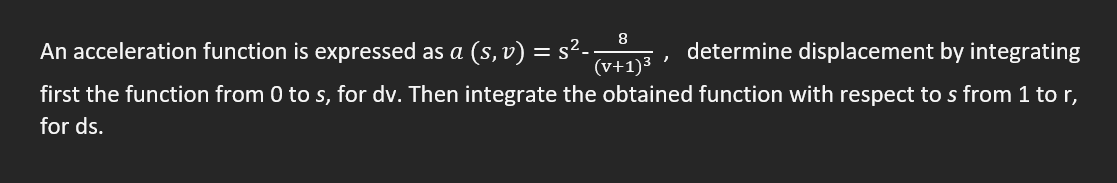 An acceleration function is expressed as a (s, v) = s²-.
8
determine displacement by integrating
"
(v+1)³
first the function from 0 to s, for dv. Then integrate the obtained function with respect to s from 1 to r,
for ds.