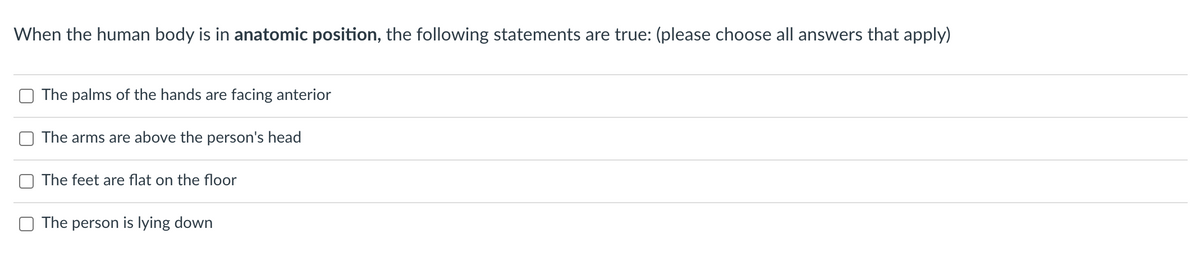 When the human body is in anatomic position, the following statements are true: (please choose all answers that apply)
The palms of the hands are facing anterior
The arms are above the person's head
The feet are flat on the floor
The person is lying down
