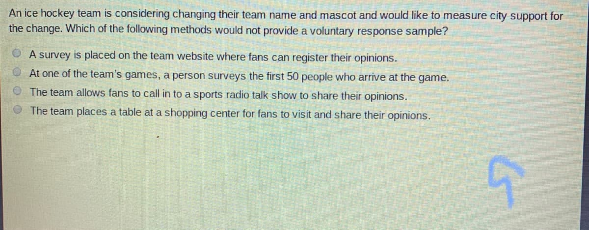 An ice hockey team is considering changing their team name and mascot and would like to measure city support for
the change. Which of the following methods would not provide a voluntary response sample?
A survey is placed on the team website where fans can register their opinions.
At one of the team's games, a person surveys the first 50 people who arrive at the game.
The team allows fans to call in to a sports radio talk show to share their opinions.
The team places a table at a shopping center for fans to visit and share their opinions.
