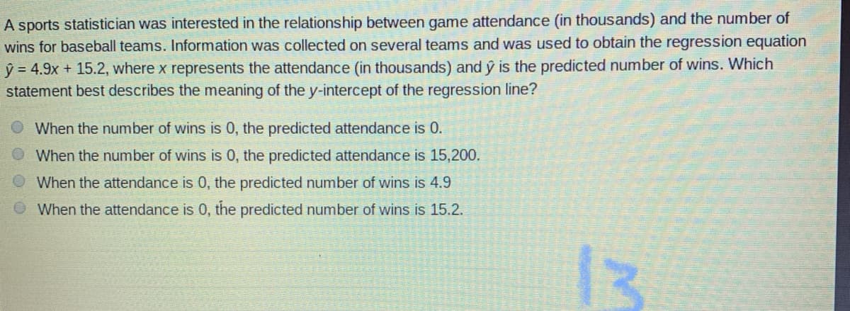 A sports statistician was interested in the relationship between game attendance (in thousands) and the number of
wins for baseball teams. Information was collected on several teams and was used to obtain the regression equation
ý = 4.9x + 15.2, where x represents the attendance (in thousands) and ý is the predicted number of wins. Which
statement best describes the meaning of the y-intercept of the regression line?
When the number of wins is 0, the predicted attendance is 0.
When the number of wins is 0, the predicted attendance is 15,200.
When the attendance is 0, the predicted number of wins is 4.9
O When the attendance is 0, the predicted number of wins is 15.2.
