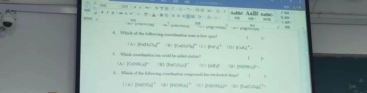 视图
登录 只共章
宋体
ES A A
Aa- |や空囚m、而,, x.4|
AaBbC AaBI AaBbC
粘贴
BIU- abe x, x
A-空,A.A 前 加, 、田。
标導
标題1
选择。
剪贴板 r
字体
样式
4. Which of the following coordination ions is low spin?
(A) [Fe(H,O).* (B) [Co(H,O)«]* (C) [FeF]* (D) [CoF] *
3-
5.
Which coordination ion could be called chelate?
(A) [Cr(NH3)6]-
(BỊ [Fe(C204):}
(C) [AIF6]-
(D) [Ni(NH;)4F*
6. Which of the following coordination compounds has tetrahedral shape?
| (A) [Ni(CN)4] (B) [Pt(NH3);] (C) [Ni(NH3)4]2* (D) [Cu(C;O)2]
