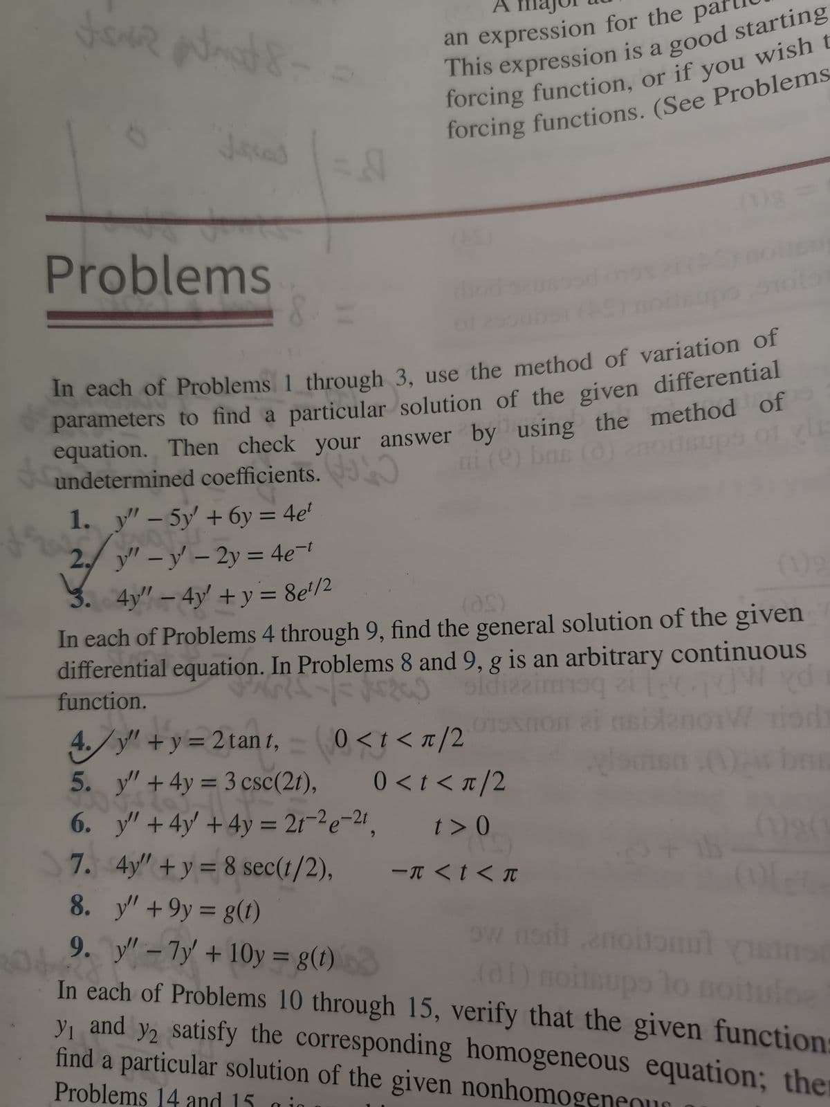 an expression for the par
This
forcing function, or if you wish t
Problems
In each of Problems 1 through 3, use the method of variation or
parameters to find a particular solution of the given differential
equation. Then check your answer by using the method of
undetermined coefficients.
1. y" – 5y +6y = 4e'
2,
y" –y – 2y = 4e-
|
(1)9
3. 4y" – 4y' + y= 8e'/2
In each of Problems 4 through 9, find the general solution of the given
differential equation. In Problems 8 and 9, g is an arbitrary continuous
function.
%3|
be
01
0 <t < T/2
4./y"+y= 2tan t, 0<t< T/2
5. y"+4y = 3 csc(2t),
6. y" +4y' +4y = 21-2e-21,
7. 4y" +y = 8 sec(t/2),
8. y' +9y = g(t)
9. y - 7y + 10y = g(t)
In each of Problems 10 through 15, verify that the given function:
V, and y, satisfy the corresponding homogeneous equation; the
find a particular solution of the given nonhomogeneour
0 < t < T/2
t > 0
ーπ <tくπ
%3D
ow nodienouaonut sns
(o1) noitaupo lo noituloe
%3D
Problems 14 and 15 gid
