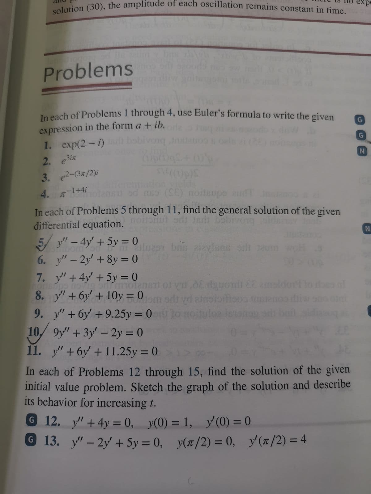 solution (30), the amplitude of each oscillation remains constant in time.
expe
Problems
Teeach of Problems 1 through 4, use Euler's formula to write the given
G
expression in the form a + ib.
1. exp(2-i)
G
obivonq
2. e3ix
()p()gs.
3. e2-(3x/2)i
4 7-1+4i enentation
ere
n od nso (E) noiteupe 2udT
In each of Problems 5 through 11, find the general solution of the given
galds
differential equation. ool oi Jedi babivong
expn
N
yl – 4y' + 5y = 0
6. y"- 2y' +8y = 0
7. y"+4y +5y = 0
%3D
olues bns zizvisns od unm woHs
%3D
|
%3D
+ 6y + 10y = 0
9. у" + бу + 9.25у %3D0
motanet of yn.08 dguond EE 2maldont to beo nl
Jom ord vd asioiiaoo t
loz let
8.
%3D
10/9y" +3y – 2y = 0
11. y" + 6y + 11.25y = 0
%3D
In each of Problems 12 through 15, find the solution of the given
initial value problem. Sketch the graph of the solution and describe
its behavior for increasing t.
G 12. y" +4y = 0,
y(0) = 1, y'(0) = 0
%3D
© 13. y' – 2y + 5y = 0, y'(/2) = 4
y(r/2) = 0,
%3D
