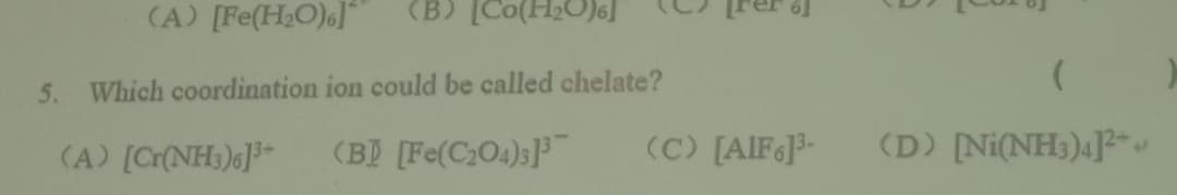 (A) [Fe(H2O)]"
(B) [Co(H2O)6]
5.
Which coordination ion could be called chelate?
(A) [Cr(NH;)6]
(B) [Fe(C,O4);]
(C) [AIF]3-
(D) Ni(NH3)4]-
