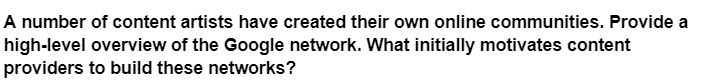 A number of content artists have created their own online communities. Provide a
high-level overview of the Google network. What initially motivates content
providers to build these networks?