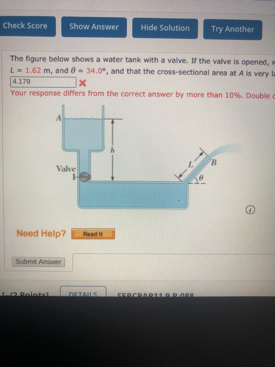 Check Score
Show Answer
Hide Solution
Try Another
The figure below shows a water tank with a valve. If the valve is opened, v
L = 1.62 m, and 0 = 34.0°, and that the cross-sectional area at A is very la
4.179
Your response differs from the correct answer by more than 10%. Double c
A
B.
Valve
Need Help?
Read It
Submit Answer
N2 Rointcl
DETAILS
SERCRAR11.9 ROgg
