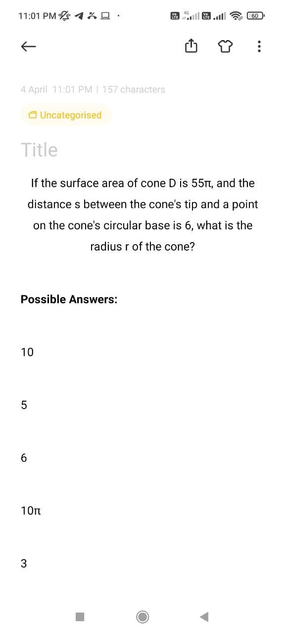 11:01 PM %0 :
ll .l
60
4 April 11:01 PM | 157 characters
a Uncategorised
Title
If the surface area of cone D is 55Tt, and the
distance s between the cone's tip and a point
on the cone's circular base is 6, what is the
radius r of the cone?
Possible Answers:
10
6
10n
3
...
