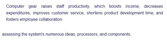 Computer gear raises staff productivity, which boosts income, decreases
expenditures, improves customer service, shortens product development time, and
fosters employee collaboration.
assessing the system's numerous ideas, processors, and components.