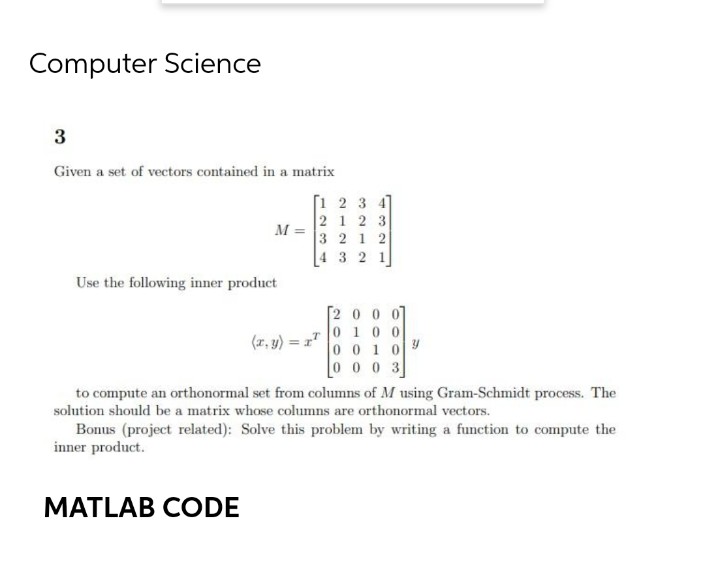 Computer Science
3
Given a set of vectors contained in a matrix
[1 2 3 4
21 2 3
M =
3 2 1 2
[4 3 2 1
Use the following inner product
[2 0 0 07
0 100
001 0y
0 0 0 3
(1, y) = r"
to compute an orthonormal set from columns of M using Gram-Schmidt process. The
solution should be a matrix whose columns are orthonormal vectors.
Bonus (project related): Solve this problem by writing a function to compute the
inner product.
MATLAB CODE
