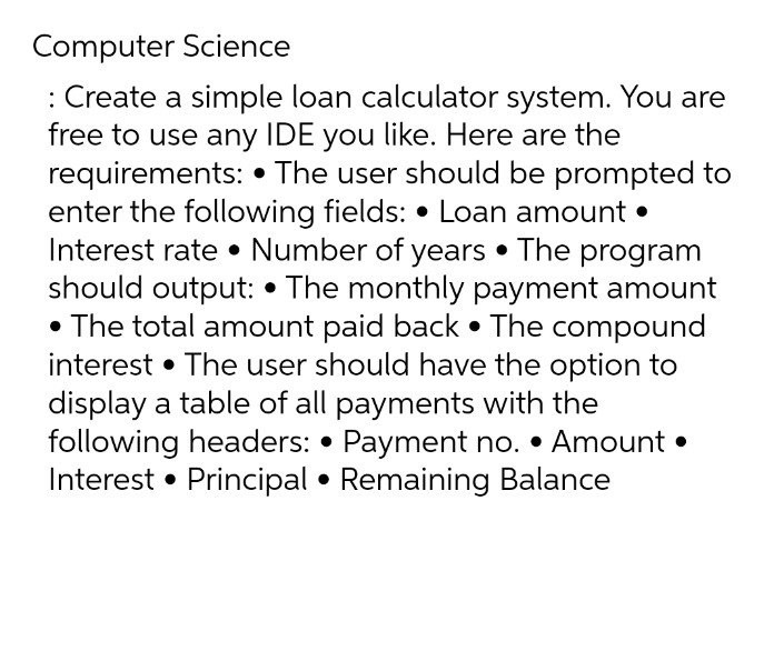 Computer Science
: Create a simple loan calculator system. You are
free to use any IDE you like. Here are the
requirements: • The user should be prompted to
enter the following fields: • Loan amount •
Interest rate • Number of years • The program
should output: • The monthly payment amount
• The total amount paid back • The compound
interest • The user should have the option to
display a table of all payments with the
following headers: • Payment no. • Amount •
Interest • Principal • Remaining Balance
