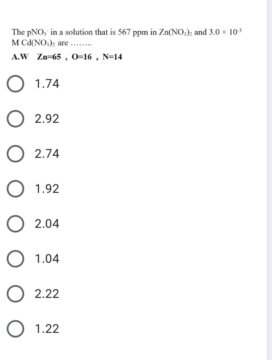 The pNO; in a solution that is 567 ppm in Zn(NO3), and 3.0 x 103
M Cd(NO3)2 are …......
A.W Zn=65 , 0=16 , N=14
1.74
2.92
2.74
1.92
2.04
1.04
2.22
1.22
