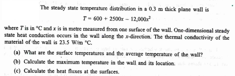 The steady state temperature distribution in a 0.3 m thick plane wall is
T 600 + 2500x12,000x²
where I' is in °C and x is in metre measured from one surface of the wall. One-dimensional steady
state heat conduction occurs in the wall along the x-direction. The thermal conductivity of the
material of the wall is 23.5 W/m °C.
(a) What are the surface temperatures and the average temperature of the wall?
(b) Calculate the maximum temperature in the wall and its location.
(c) Calculate the heat fluxes at the surfaces.