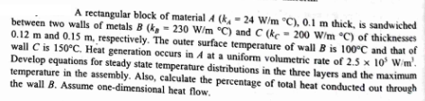 A rectangular block of material 4 (k-24 W/m °C), 0.1 m thick, is sandwiched
between two walls of metals B (k, 230 W/m °C) and C (ke 200 W/m °C) of thicknesses
0.12 m and 0.15 m, respectively. The outer surface temperature of wall B is 100°C and that of
wall C is 150°C. Heat generation occurs in A at a uniform volumetric rate of 2.5 × 10³ W/m².
Develop equations for steady state temperature distributions in the three layers and the maximum
temperature in the assembly. Also, calculate the percentage of total heat conducted out through
the wall B. Assume one-dimensional heat flow.