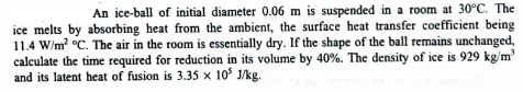 An ice-ball of initial diameter 0.06 m is suspended in a room at 30°C. The
ice melts by absorbing heat from the ambient, the surface heat transfer coefficient being
11.4 W/m² °C. The air in the room is essentially dry. If the shape of the ball remains unchanged,
calculate the time required for reduction in its volume by 40 %. The density of ice is 929 kg/m³
and its latent heat of fusion is 3.35 x 10³ J/kg.