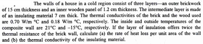 The walls of a house in a cold region consist of three layers-an outer brickwork
of 15 cm thickness and an inner wooden panel of 1.2 cm thickness. The intermediate layer is made
of an insulating material 7 cm thick. The thermal conductivities of the brick and the wood used
are 0.70 W/m °C and 0.18 W/m °C, respectively. The inside and outside temperatures of the
composite wall are 21°C and -15°C, respectively. If the layer of insulation offers twice the
thermal resistance of the brick wall, calculate (a) the rate of heat loss per unit area of the wall
and (b) the thermal conductivity of the insulating material.