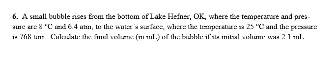 6. A small bubble rises from the bottom of Lake Hefner, OK, where the temperature and pres-
sure are 8 °C and 6.4 atm, to the water's surface, where the temperature is 25 °C and the pressure
is 768 torr. Calculate the final volume (in mL) of the bubble if its initial volume was 2.1 mL.
