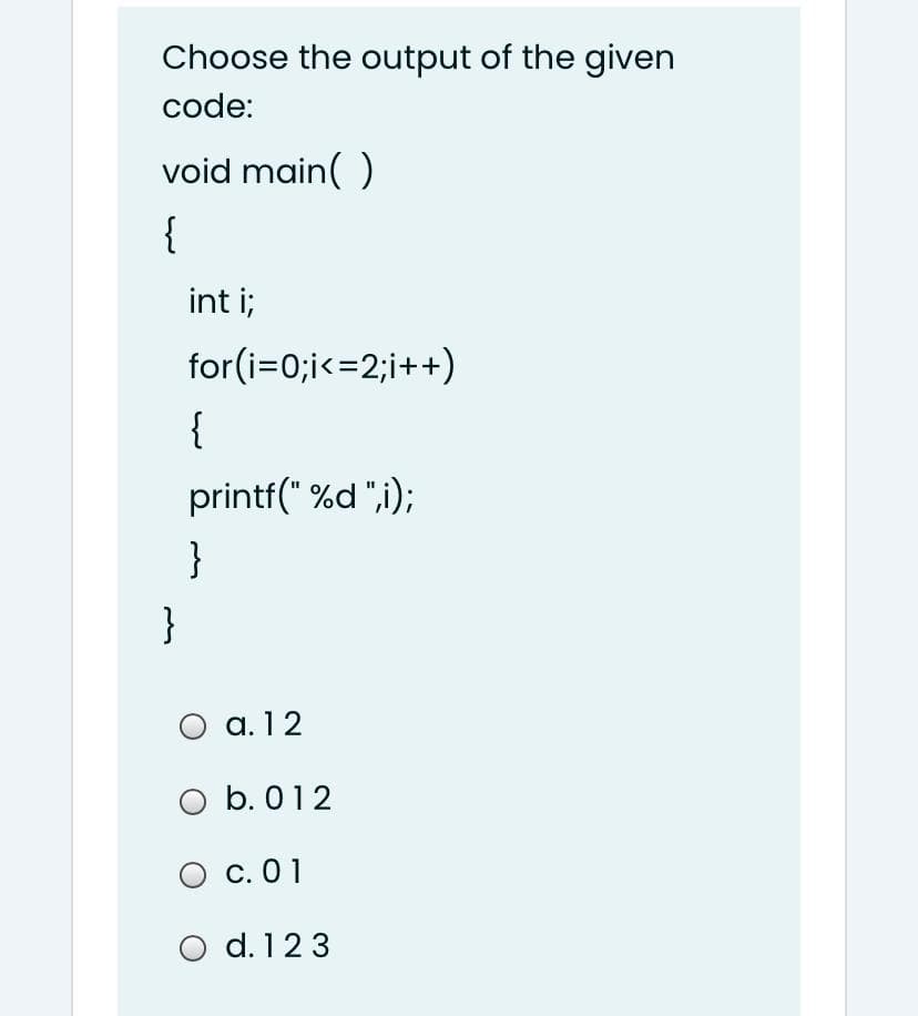 Choose the output of the given
code:
void main( )
{
int i;
for(i=0;i<=2;i++)
{
printf(" %d ",i);
}
}
a. 12
O b. 012
O c. 01
d. 123
