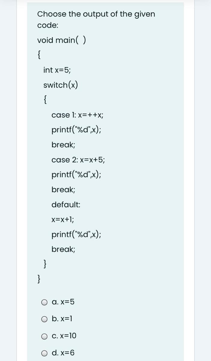 Choose the output of the given
code:
void main( )
{
int x=5;
switch(x)
{
case 1: x=++x;
printf("%d",x);
break;
case 2: x=x+5;
printf("%d",x);
break;
default:
x=x+1;
printf("%d",x);
break;
}
}
a. x=5
O b. x=1
O C. X=10
O d. x=6
