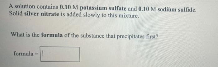 A solution contains 0.10 M potassium sulfate and 0.10 M sodiùm sulfide.
Solid silver nitrate is added slowly to this mixture.
What is the formula of the substance that precipitates first?
formula
%3D
