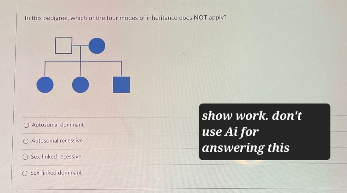 In this pedigree, which of the four modes of inheritance does NOT apply?
Autosomal dominant
O Autosomal recessive
O Sex-linked recessive
O Sex-linked dominant
show work. don't
use Ai for
answering this