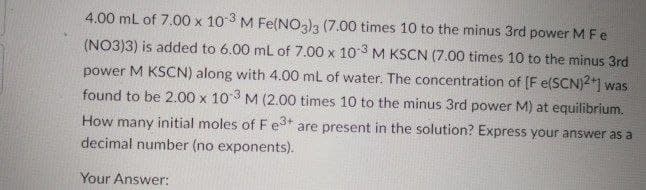 4.00 mL of 7.00 x 103 M Fe(NO3)3 (7.00 times 10 to the minus 3rd power M Fe
(NO3)3) is added to 6.00 mL of 7.00 x 103 M KSCN (7.00 times 10 to the minus 3rd
power M KSCN) along with 4.00 mL of water. The concentration of [F e(SCN)2+] was
found to be 2.00 x 10-3 M (2.00 times 10 to the minus 3rd power M) at equilibrium.
How many initial moles of F e3+ are present in the solution? Express your answer as a
decimal number (no exponents).
Your Answer: