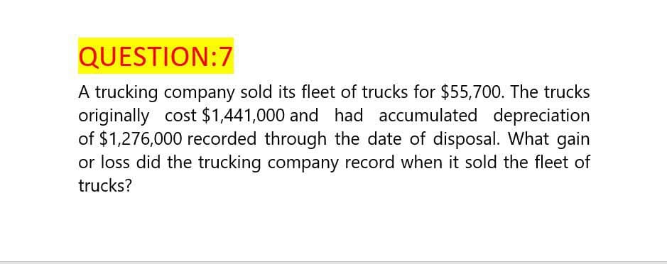 QUESTION:7
A trucking company sold its fleet of trucks for $55,700. The trucks
originally cost $1,441,000 and had accumulated depreciation
of $1,276,000 recorded through the date of disposal. What gain
or loss did the trucking company record when it sold the fleet of
trucks?