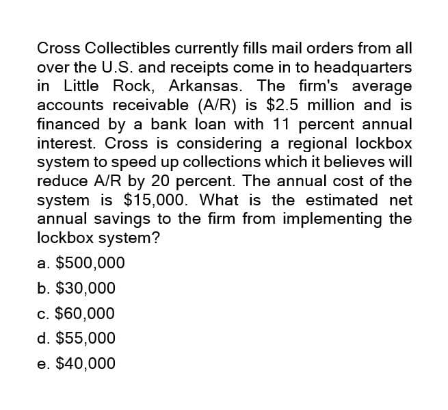 Cross Collectibles currently fills mail orders from all
over the U.S. and receipts come in to headquarters
in Little Rock, Arkansas. The firm's average
accounts receivable (A/R) is $2.5 million and is
financed by a bank loan with 11 percent annual
interest. Cross is considering a regional lockbox
system to speed up collections which it believes will
reduce A/R by 20 percent. The annual cost of the
system is $15,000. What is the estimated net
annual savings to the firm from implementing the
lockbox system?
a. $500,000
b. $30,000
c. $60,000
d. $55,000
e. $40,000