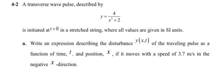 4-2 A transverse wave pulse, described by
4
y=x² +2
is initiated at t=0 in a stretched string, where all values are given in SI units.
a. Write an expression describing the disturbance (x,t) of the traveling pulse as a
function of time, t, and position, X, if it moves with a speed of 3.7 m/s in the
negative X-direction.