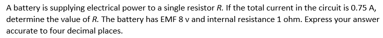 A battery is supplying electrical power to a single resistor R. If the total current in the circuit is 0.75 A,
determine the value of R. The battery has EMF 8 v and internal resistance 1 ohm. Express your answer
accurate to four decimal places.
