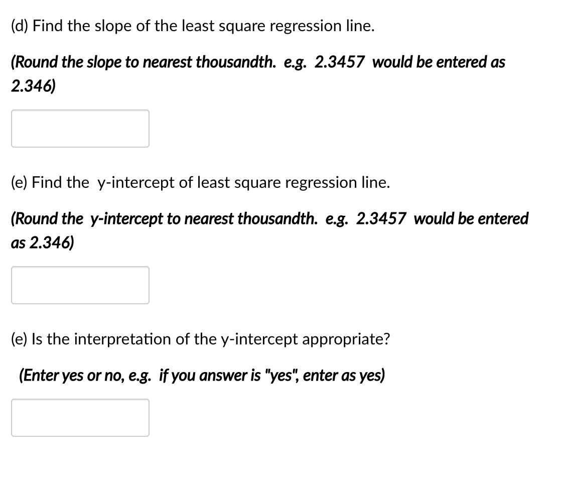 (d) Find the slope of the least square regression line.
(Round the slope to nearest thousandth. e.g. 2.3457 would be entered as
2.346)
(e) Find the y-intercept of least square regression line.
(Round the y-intercept to nearest thousandth. e.g. 2.3457 would be entered
as 2.346)
(e) Is the interpretation of the y-intercept appropriate?
(Enter yes or no, e.g. if you answer is "yes", enter as yes)
