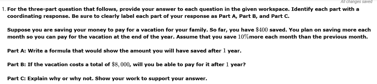 All changes saved
1. For the three-part question that follows, provide your answer to each question in the given workspace. Identify each part with a
coordinating response. Be sure to clearly label each part of your response as Part A, Part B, and Part C.
Suppose you are saving your money to pay for a vacation for your family. So far, you have $400 saved. You plan on saving more each
month so you can pay for the vacation at the end of the year. Assume that you save 10%more each month than the previous month.
Part A: Write a formula that would show the amount you will have saved after 1 year.
Part B: If the vacation costs a total of $8,000, will you be able to pay for it after 1 year?
Part C: Explain why or why not. Show your work to support your answer.
