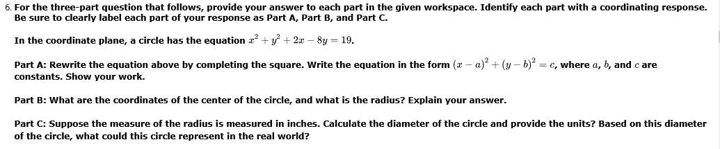 6. For the three-part question that follows, provide your answer to each part in the given workspace. Identify each part with a coordinating response.
Be sure to clearly label each part of your response as Part A, Part B, and Part C.
In the coordinate plane, a circle has the equation a? + y + 2
8y = 19.
Part A: Rewrite the equation above by completing the square. Write the equation in the form ( – a) + (y – b) = c, where a, b, and c are
constants. Show your work.
Part B: What are the coordinates of the center of the circle, and what is the radius? Explain your answer.
Part C: Suppose the measure of the radius is measured in inches. Calculate the diameter of the circle and provide the units? Based on this diameter
of the circle, what could this circle represent in the real world?
