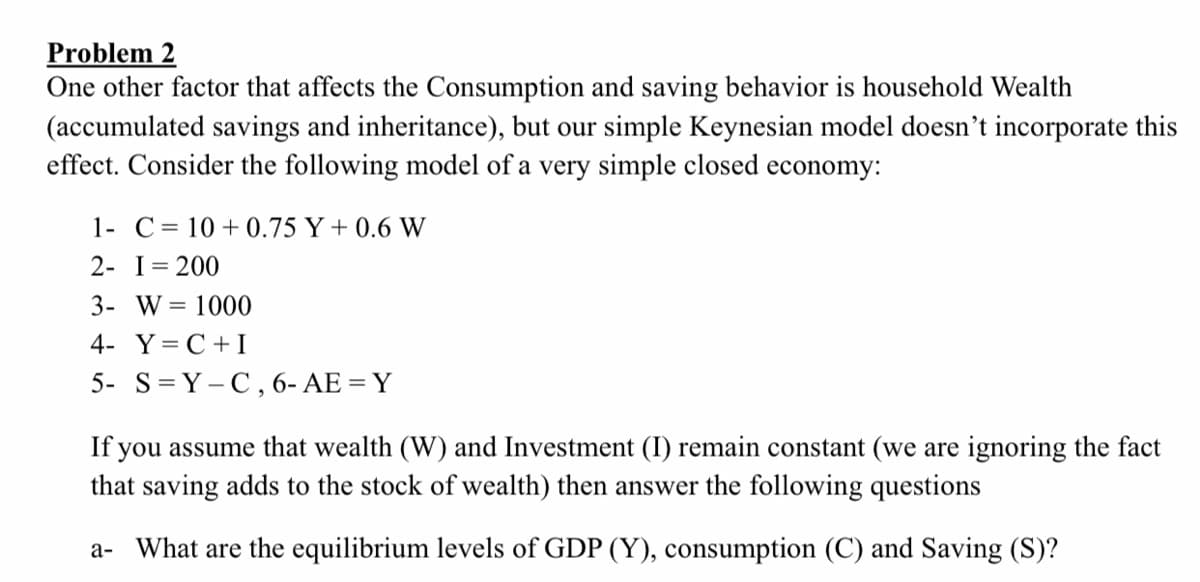 Problem 2
One other factor that affects the Consumption and saving behavior is household Wealth
(accumulated savings and inheritance), but our simple Keynesian model doesn't incorporate this
effect. Consider the following model of a very simple closed economy:
1- C= 10+0.75 Y + 0.6 W
2- I= 200
3- W = 1000
4- Y=C +I
5- S=Y-C, 6- AE = Y
If you assume that wealth (W) and Investment (I) remain constant (we are ignoring the fact
that saving adds to the stock of wealth) then answer the following questions
a- What are the equilibrium levels of GDP (Y), consumption (C) and Saving (S)?
