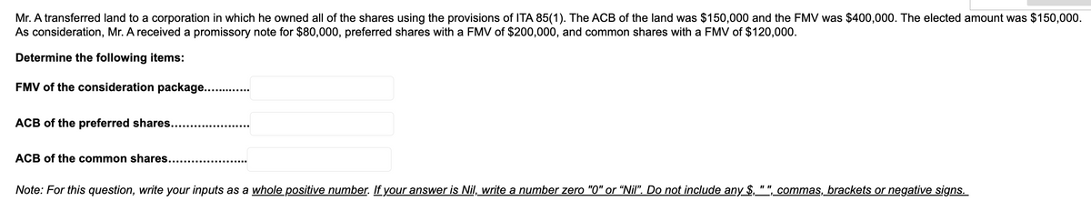 Mr. A transferred land to a corporation in which he owned all of the shares using the provisions of ITA 85(1). The ACB of the land was $150,000 and the FMV was $400,000. The elected amount was $150,000.
As consideration, Mr. A received a promissory note for $80,000, preferred shares with a FMV of $200,000, and common shares with a FMV of $120,000.
Determine the following items:
FMV of the consideration package.........
ACB of the preferred shares...
ACB of the common shares..........
Note: For this question, write your inputs as a whole positive number. If your answer is Nil, write a number zero "0" or “Nil”. Do not include any $,_
commas, brackets or negative signs.