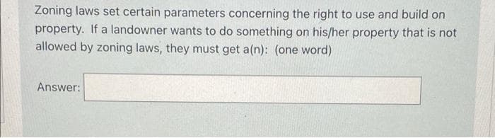 Zoning laws set certain parameters concerning the right to use and build on
property. If a landowner wants to do something on his/her property that is not
allowed by zoning laws, they must get a(n): (one word)
Answer: