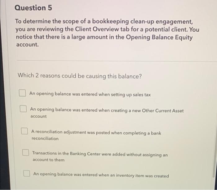 Question 5
To determine the scope of a bookkeeping clean-up engagement,
you are reviewing the Client Overview tab for a potential client. You
notice that there is a large amount in the Opening Balance Equity
account.
Which 2 reasons could be causing this balance?
An opening balance was entered when setting up sales tax
An opening balance was entered when creating a new Other Current Asset
account
A reconciliation adjustment was posted when completing a bank
reconciliation
Transactions in the Banking Center were added without assigning an
account to them
An opening balance was entered when an inventory item was created