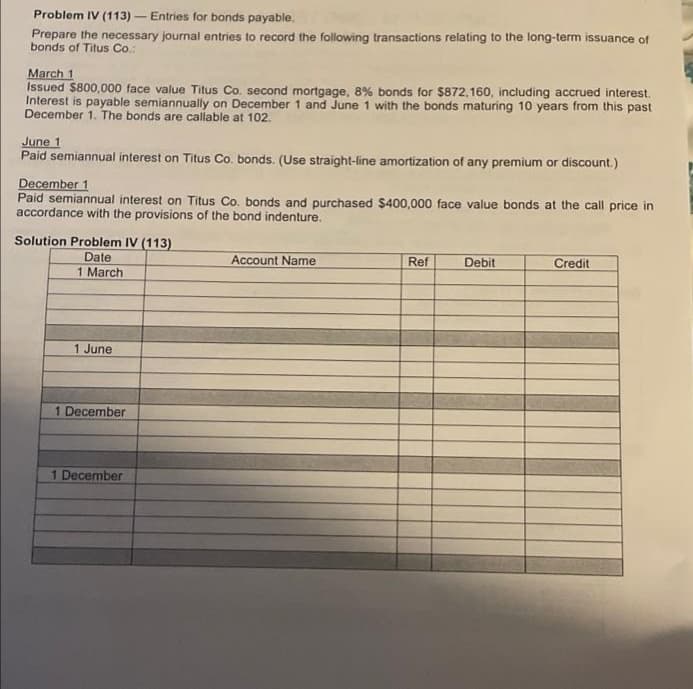 Problem IV (113) - Entries for bonds payable.
Prepare the necessary journal entries to record the following transactions relating to the long-term issuance of
bonds of Titus Co.:
March 1
Issued $800,000 face value Titus Co. second mortgage, 8% bonds for $872,160, including accrued interest.
Interest is payable semiannually on December 1 and June 1 with the bonds maturing 10 years from this past
December 1. The bonds are callable at 102.
June 1
Paid semiannual interest on Titus Co. bonds. (Use straight-line amortization of any premium or discount.)
December 1
Paid semiannual interest on Titus Co. bonds and purchased $400,000 face value bonds at the call price in
accordance with the provisions of the bond indenture.
Solution Problem IV (113)
Date
1 March
Account Name
Ref
Debit
Credit
1 June
1 December
1 December
