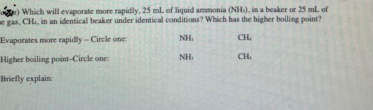 ) Which will evaporate more rapidly, 25 mL of liquid ammonia (NH), in a beaker or 25 mL of
e gas, CH, in an identical beaker under identical conditions? Which has the higher boiling point?
Evaporates more rapidly- Circle one:
NH,
CH,
NH,
CH.
Higher boiling point-Circle one:
Briefly explain
