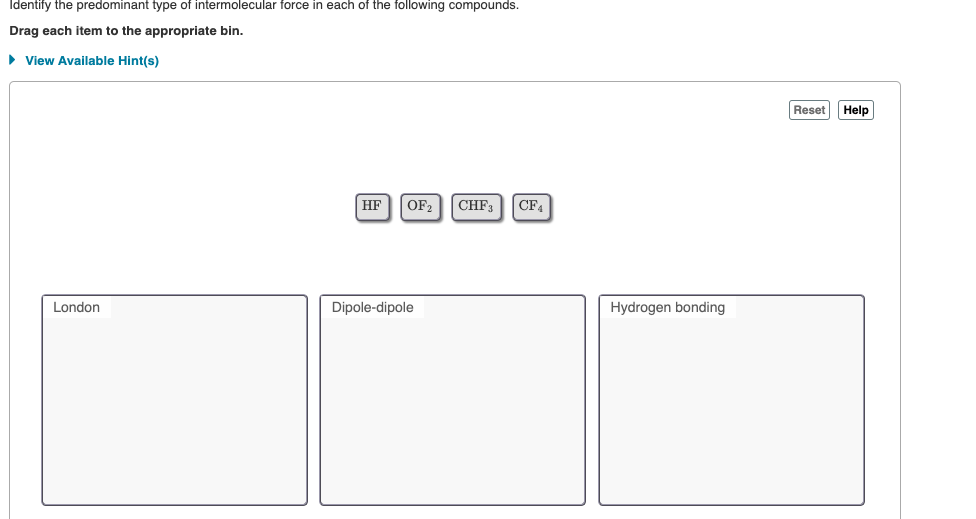 Identify the predominant type of intermolecular force in each of the following compounds.
Drag each item to the appropriate bin.
• View Available Hint(s)
Reset
Help
HF
OF2
CHF3
CF4
London
Dipole-dipole
Hydrogen bonding
