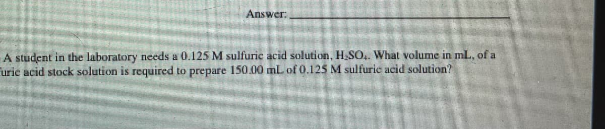 Answer:
A student in the laboratory needs a 0.125 M sulfuric acid solution, H,SO,. What volume in mL, of a
uric acid stock solution is required to prepare 150.00 mL of 0.125 M sulfuric acid solution?
