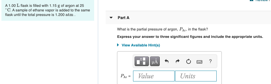 A 1.00 L flask is filled with 1.15 g of argon at 25
°C. A sample of ethane vapor is added to the same
flask until the total pressure is 1.200 atm .
Part A
What is the partial pressure of argon, PAr, in the flask?
Express your answer to three significant figures and include the appropriate units.
• View Available Hint(s)
HA
?
PAr =
Value
Units
